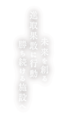 未来を創る 進取果敢に行動 勝ち続ける施設へ